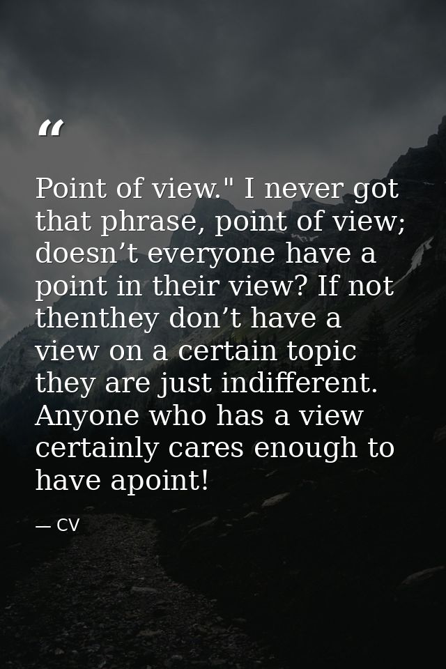 Point of view." I never got that phrase, point of view; doesn’t everyone have a point in their view? If not thenthey don — CV