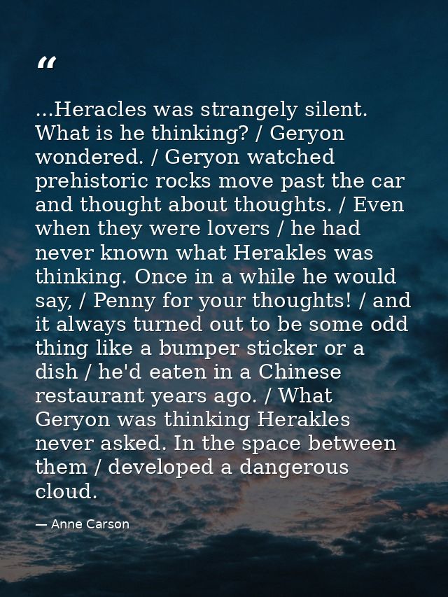 ...Heracles was strangely silent. What is he thinking? / Geryon wondered. / Geryon watched prehistoric rocks move past t — Anne Carson