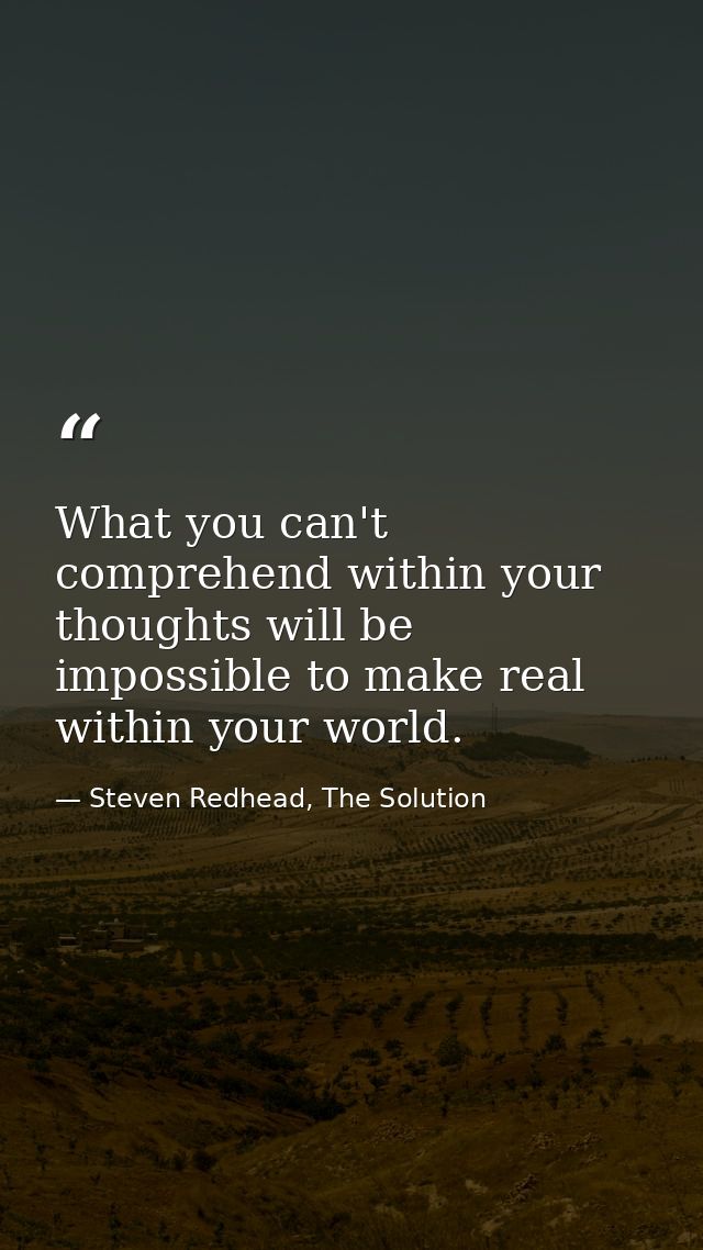 What you can't comprehend within your thoughts will be impossible to make real within your world. — Steven Redhead, The Solution
