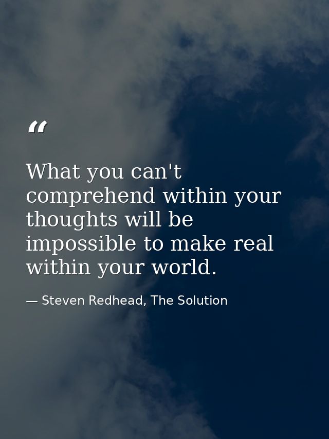 What you can't comprehend within your thoughts will be impossible to make real within your world. — Steven Redhead, The Solution