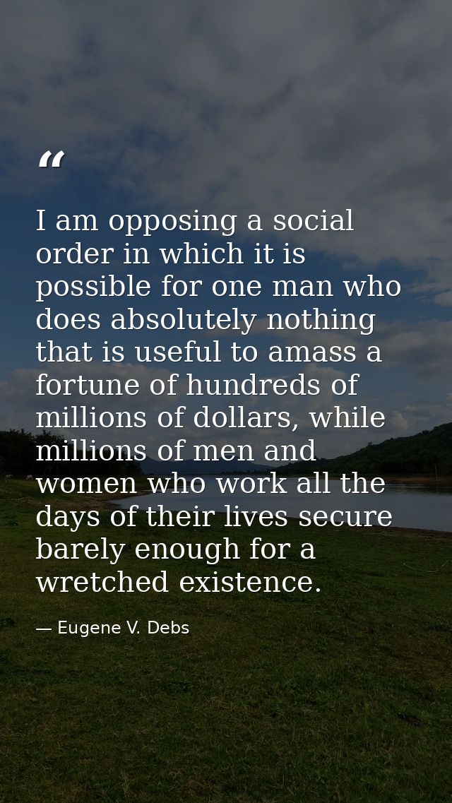 I am opposing a social order in which it is possible for one man who does absolutely nothing that is useful to amass a f — Eugene V. Debs