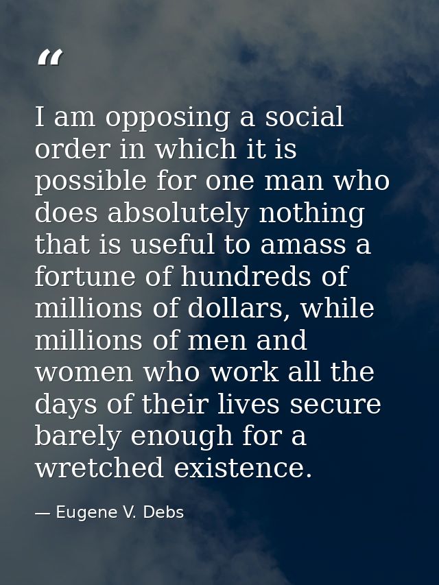 I am opposing a social order in which it is possible for one man who does absolutely nothing that is useful to amass a f — Eugene V. Debs