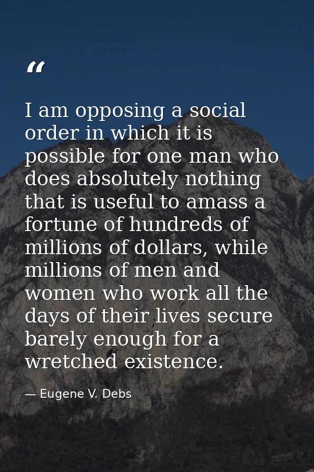 I am opposing a social order in which it is possible for one man who does absolutely nothing that is useful to amass a f — Eugene V. Debs