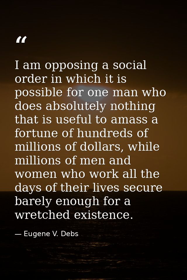 I am opposing a social order in which it is possible for one man who does absolutely nothing that is useful to amass a f — Eugene V. Debs