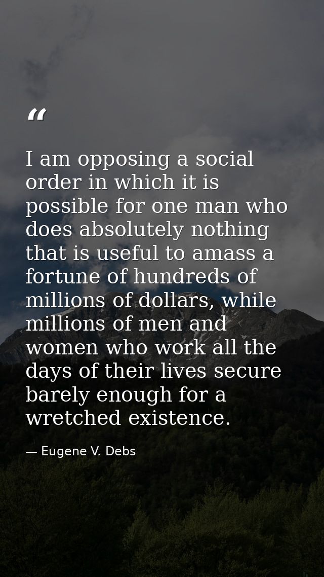 I am opposing a social order in which it is possible for one man who does absolutely nothing that is useful to amass a f — Eugene V. Debs