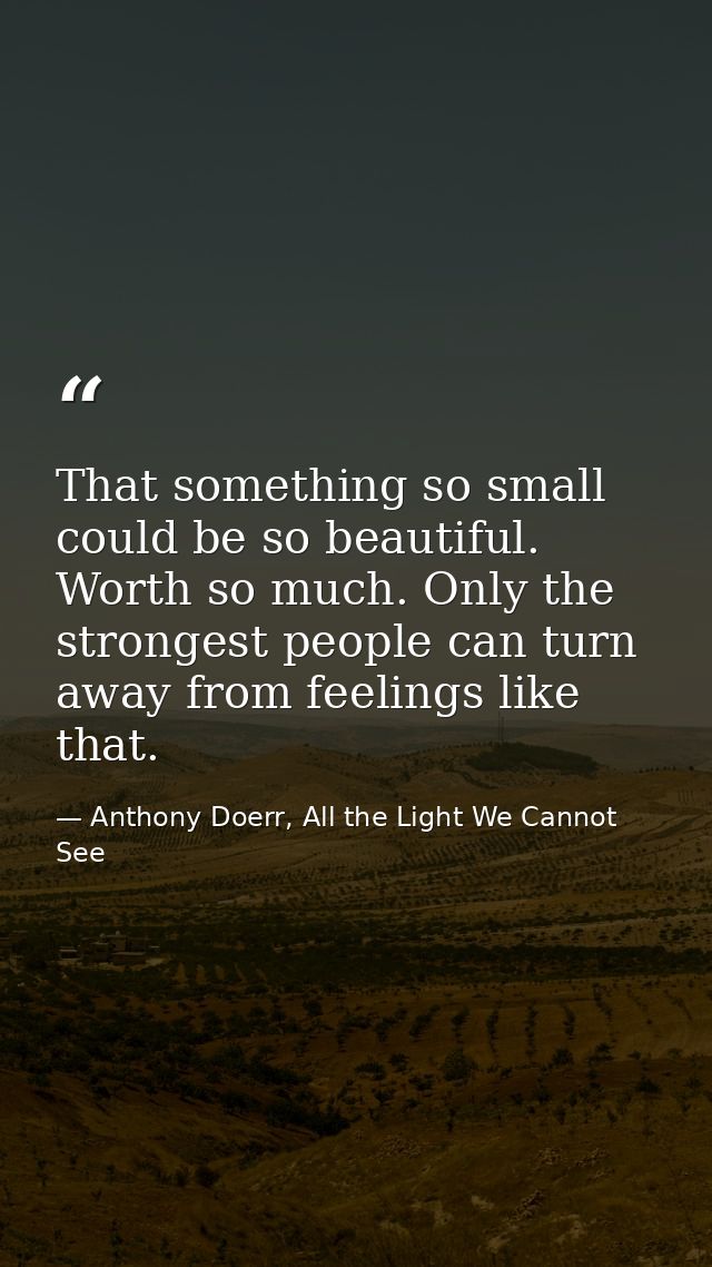 That something so small could be so beautiful. Worth so much. Only the strongest people can turn away from feelings like — Anthony Doerr, All the Light We Cannot See