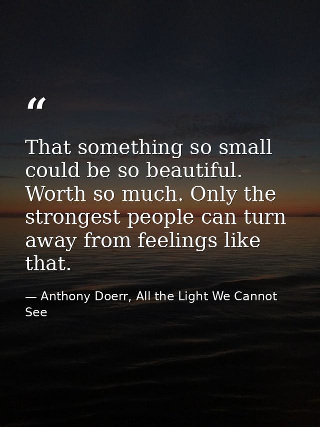 That something so small could be so beautiful. Worth so much. Only the strongest people can turn away from feelings like — Anthony Doerr, All the Light We Cannot See