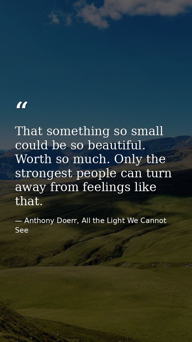 That something so small could be so beautiful. Worth so much. Only the strongest people can turn away from feelings like — Anthony Doerr, All the Light We Cannot See