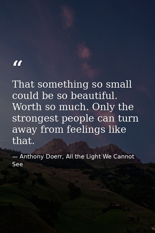 That something so small could be so beautiful. Worth so much. Only the strongest people can turn away from feelings like — Anthony Doerr, All the Light We Cannot See