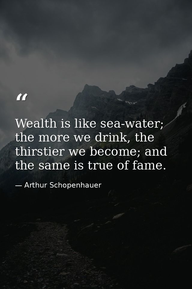 Wealth is like sea-water; the more we drink, the thirstier we become; and the same is true of fame. — Arthur Schopenhauer
