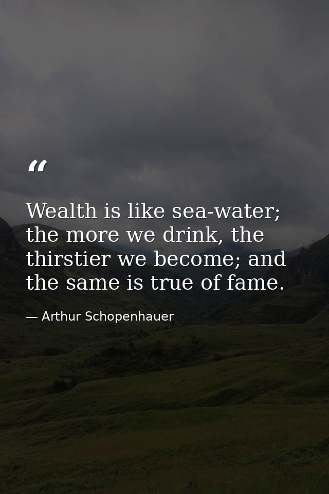 Wealth is like sea-water; the more we drink, the thirstier we become; and the same is true of fame. — Arthur Schopenhauer