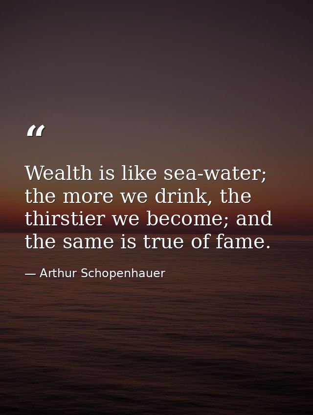 Wealth is like sea-water; the more we drink, the thirstier we become; and the same is true of fame. — Arthur Schopenhauer
