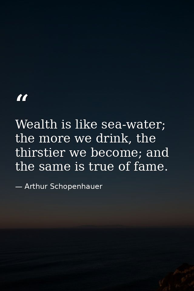 Wealth is like sea-water; the more we drink, the thirstier we become; and the same is true of fame. — Arthur Schopenhauer