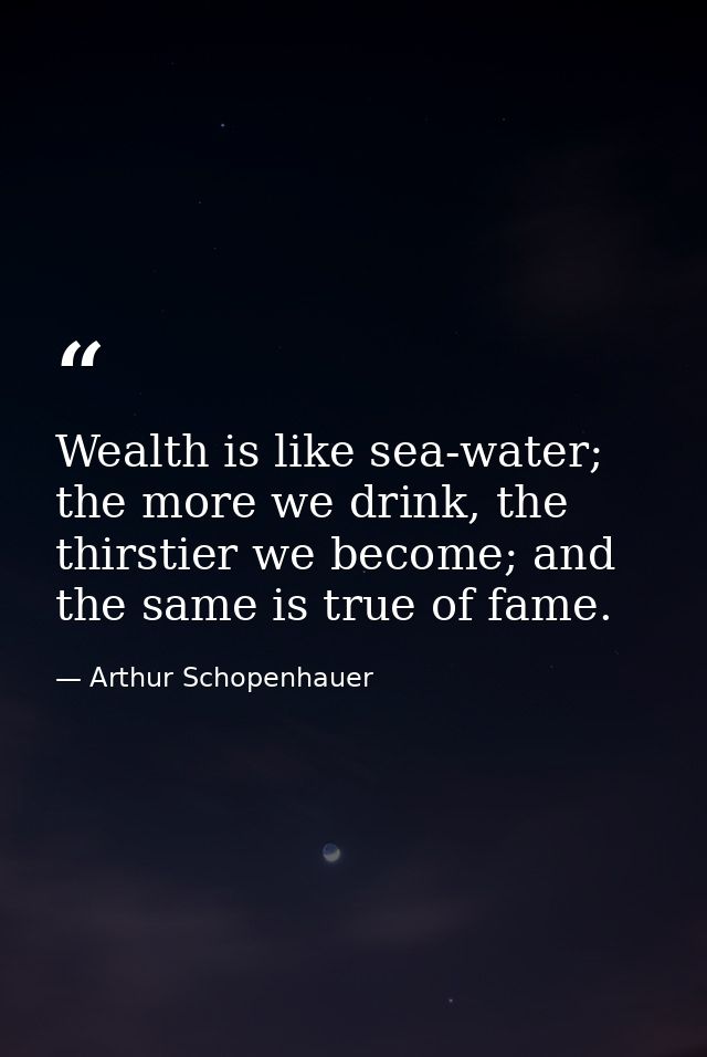 Wealth is like sea-water; the more we drink, the thirstier we become; and the same is true of fame. — Arthur Schopenhauer