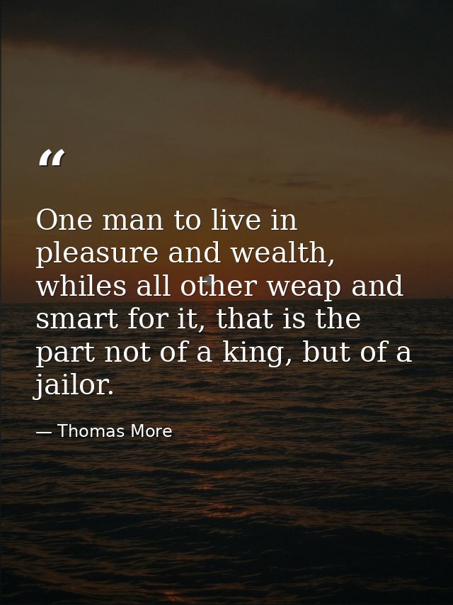 One man to live in pleasure and wealth, whiles all other weap and smart for it, that is the part not of a king, but of a — Thomas More