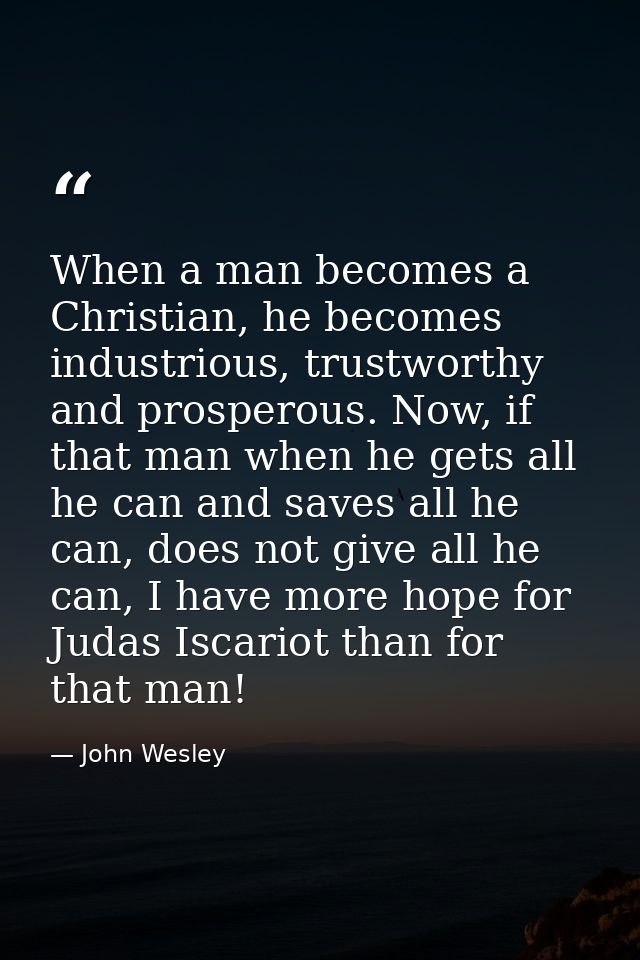 When a man becomes a Christian, he becomes industrious, trustworthy and prosperous. Now, if that man when he gets all he — John Wesley