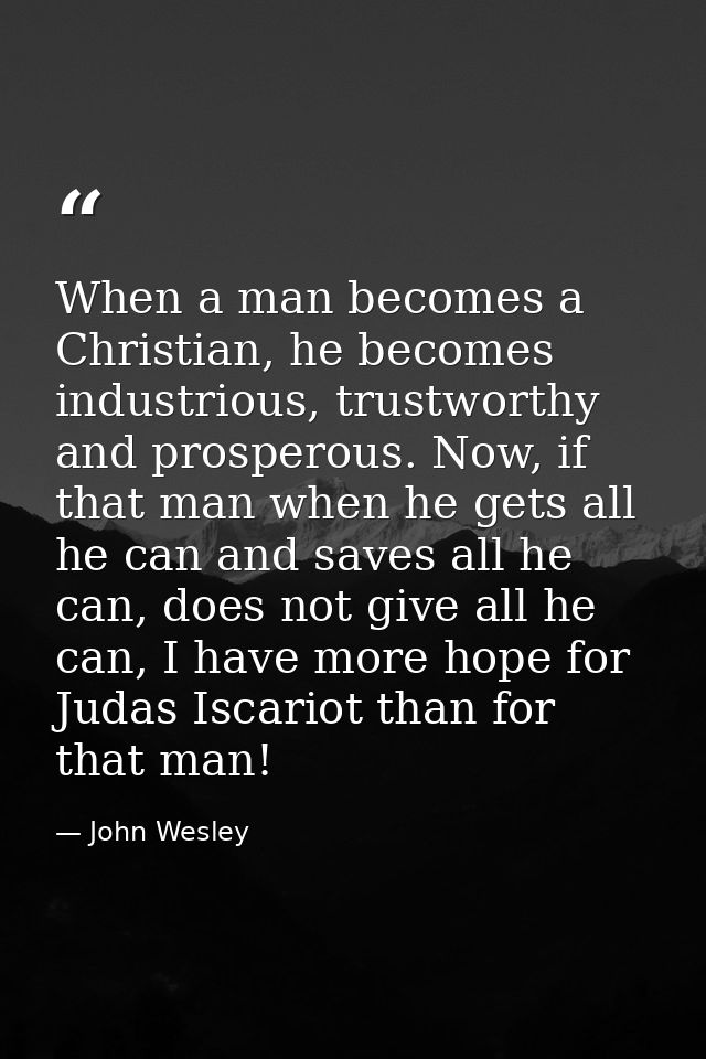 When a man becomes a Christian, he becomes industrious, trustworthy and prosperous. Now, if that man when he gets all he — John Wesley
