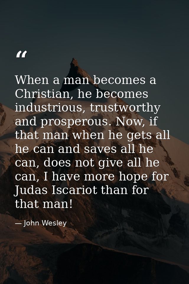 When a man becomes a Christian, he becomes industrious, trustworthy and prosperous. Now, if that man when he gets all he — John Wesley