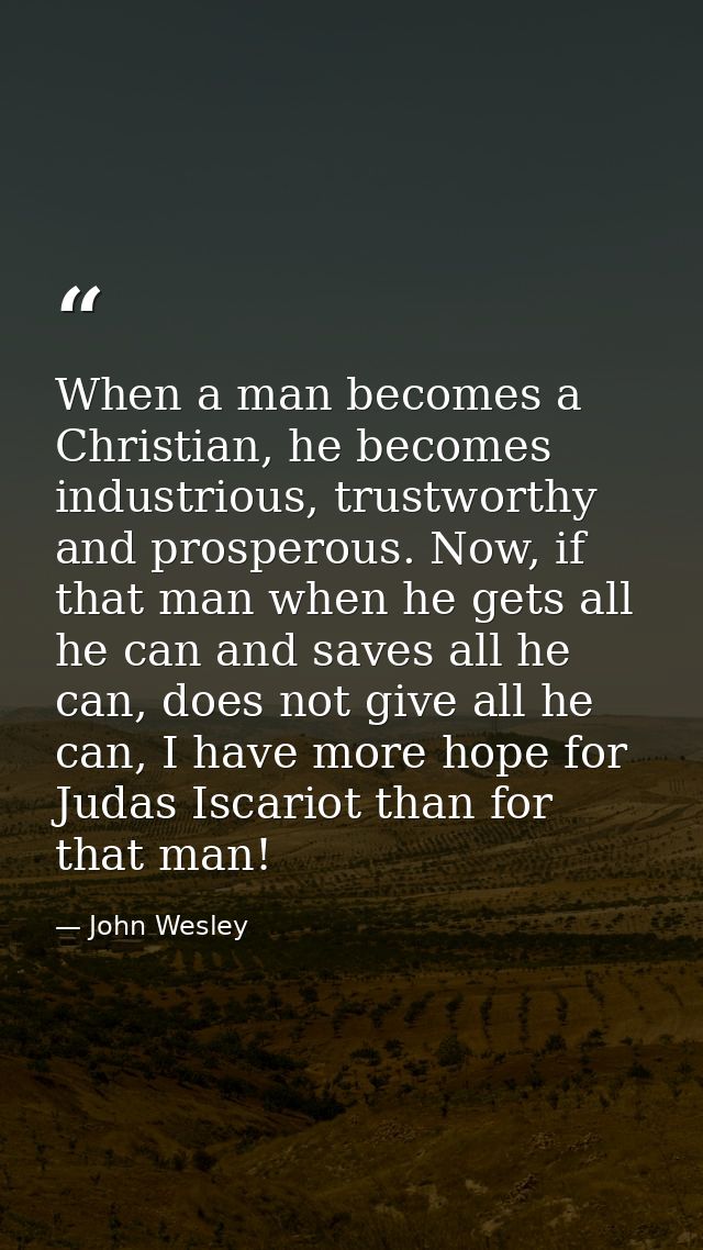 When a man becomes a Christian, he becomes industrious, trustworthy and prosperous. Now, if that man when he gets all he — John Wesley