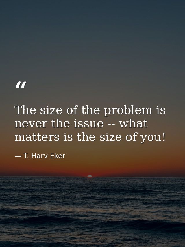The size of the problem is never the issue -- what matters is the size of you! — T. Harv Eker