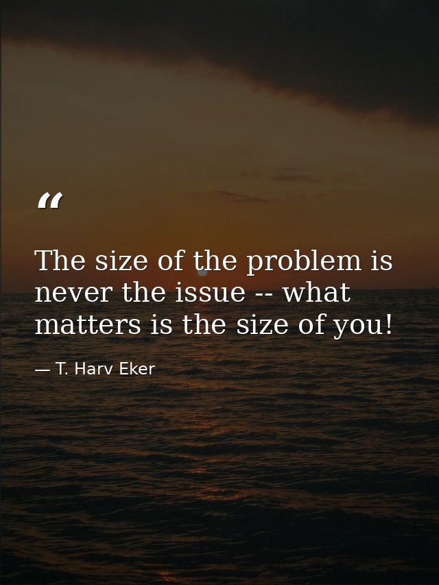 The size of the problem is never the issue -- what matters is the size of you! — T. Harv Eker