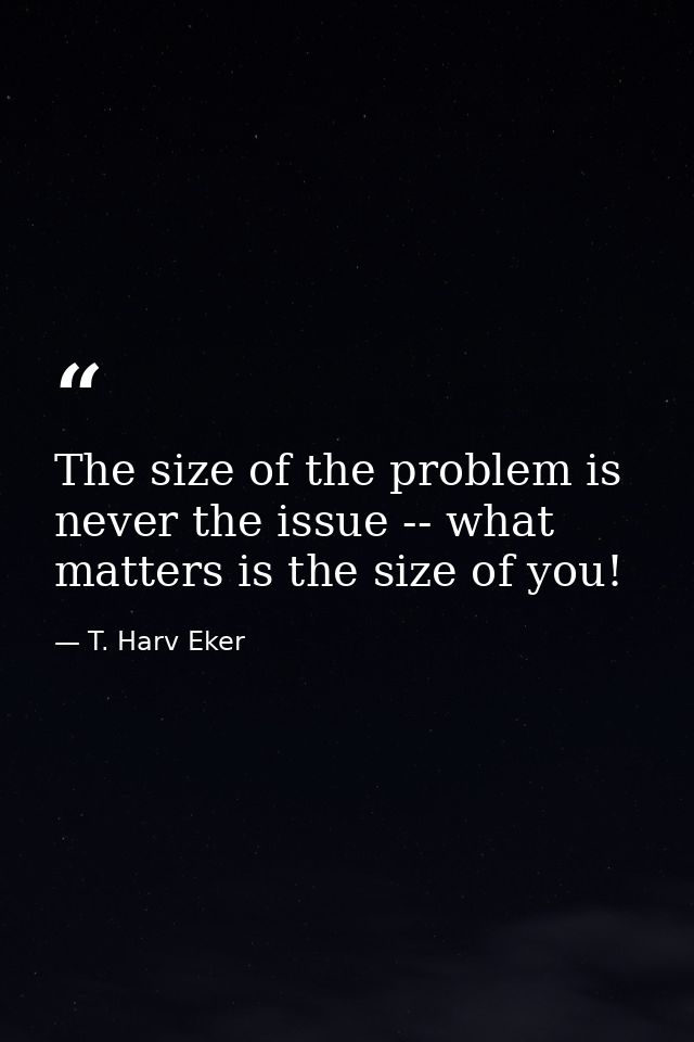 The size of the problem is never the issue -- what matters is the size of you! — T. Harv Eker