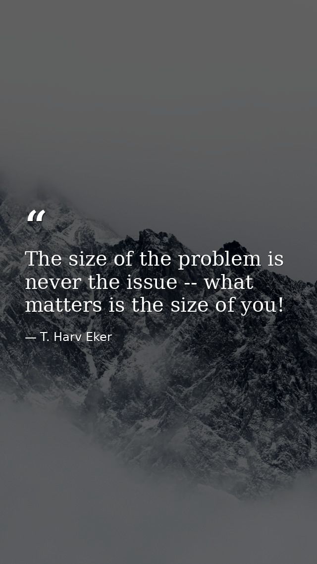 The size of the problem is never the issue -- what matters is the size of you! — T. Harv Eker