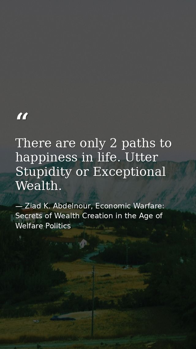 There are only 2 paths to happiness in life. Utter Stupidity or Exceptional Wealth. — Ziad K. Abdelnour, Economic Warfare: Secrets of Wealth Creation in the Age of Welfare Politics