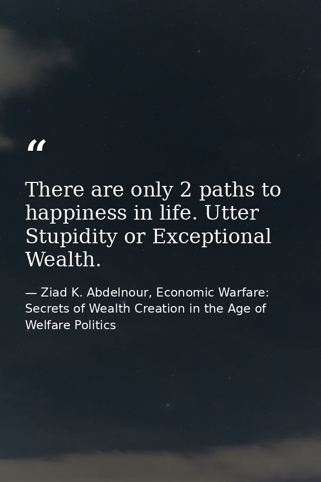 There are only 2 paths to happiness in life. Utter Stupidity or Exceptional Wealth. — Ziad K. Abdelnour, Economic Warfare: Secrets of Wealth Creation in the Age of Welfare Politics