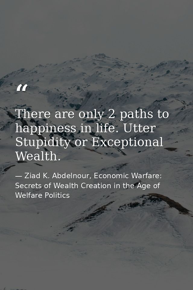 There are only 2 paths to happiness in life. Utter Stupidity or Exceptional Wealth. — Ziad K. Abdelnour, Economic Warfare: Secrets of Wealth Creation in the Age of Welfare Politics