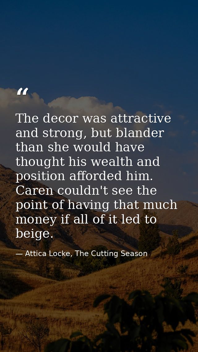 The decor was attractive and strong, but blander than she would have thought his wealth and position afforded him. Caren — Attica Locke, The Cutting Season
