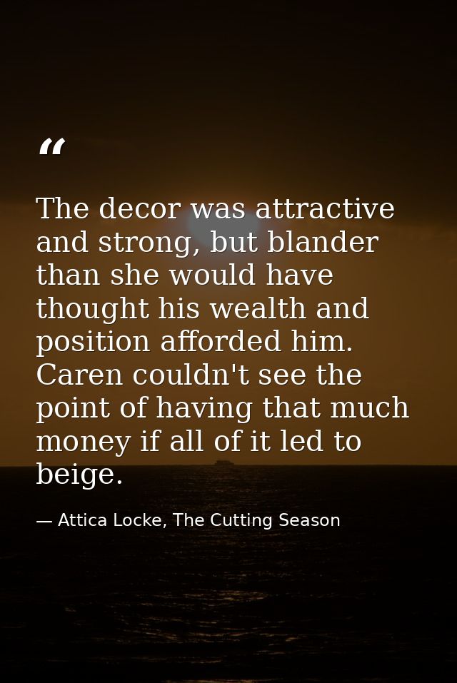 The decor was attractive and strong, but blander than she would have thought his wealth and position afforded him. Caren — Attica Locke, The Cutting Season