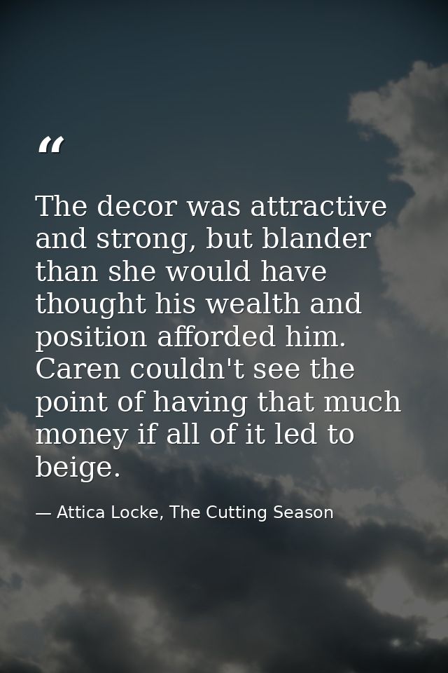 The decor was attractive and strong, but blander than she would have thought his wealth and position afforded him. Caren — Attica Locke, The Cutting Season