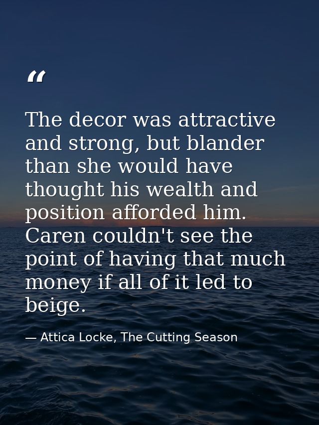 The decor was attractive and strong, but blander than she would have thought his wealth and position afforded him. Caren — Attica Locke, The Cutting Season