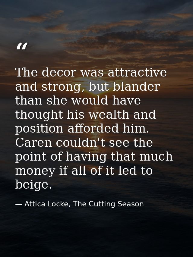 The decor was attractive and strong, but blander than she would have thought his wealth and position afforded him. Caren — Attica Locke, The Cutting Season