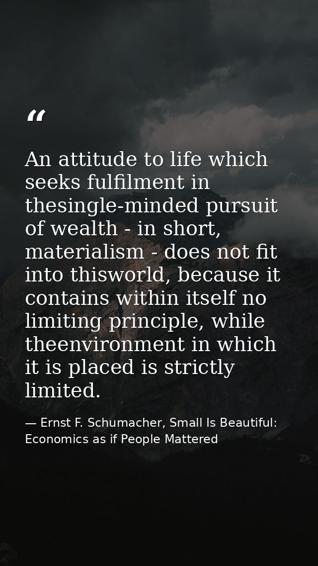An attitude to life which seeks fulfilment in thesingle-minded pursuit of wealth - in short, materialism - does not fit  — Ernst F. Schumacher, Small Is Beautiful: Economics as if People Mattered