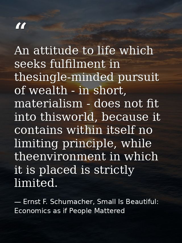 An attitude to life which seeks fulfilment in thesingle-minded pursuit of wealth - in short, materialism - does not fit  — Ernst F. Schumacher, Small Is Beautiful: Economics as if People Mattered