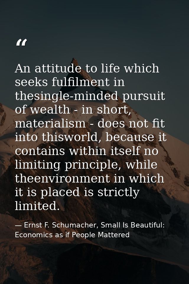 An attitude to life which seeks fulfilment in thesingle-minded pursuit of wealth - in short, materialism - does not fit  — Ernst F. Schumacher, Small Is Beautiful: Economics as if People Mattered