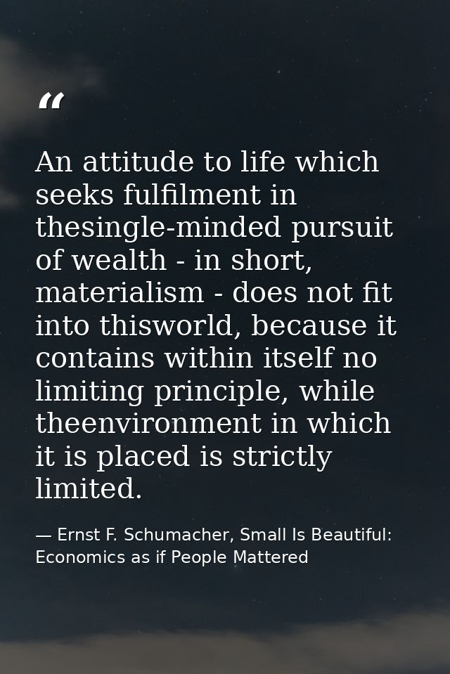 An attitude to life which seeks fulfilment in thesingle-minded pursuit of wealth - in short, materialism - does not fit  — Ernst F. Schumacher, Small Is Beautiful: Economics as if People Mattered