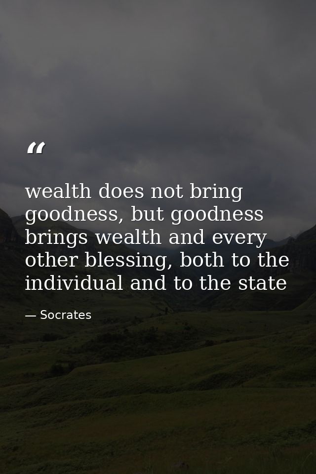 wealth does not bring goodness, but goodness brings wealth and every other blessing, both to the individual and to the s — Socrates