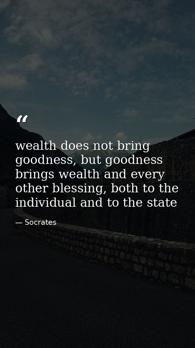 wealth does not bring goodness, but goodness brings wealth and every other blessing, both to the individual and to the s — Socrates