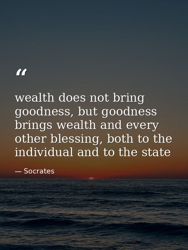 wealth does not bring goodness, but goodness brings wealth and every other blessing, both to the individual and to the s — Socrates