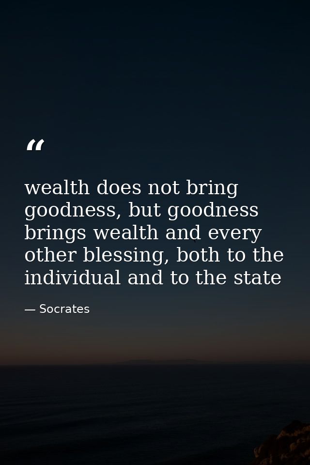 wealth does not bring goodness, but goodness brings wealth and every other blessing, both to the individual and to the s — Socrates