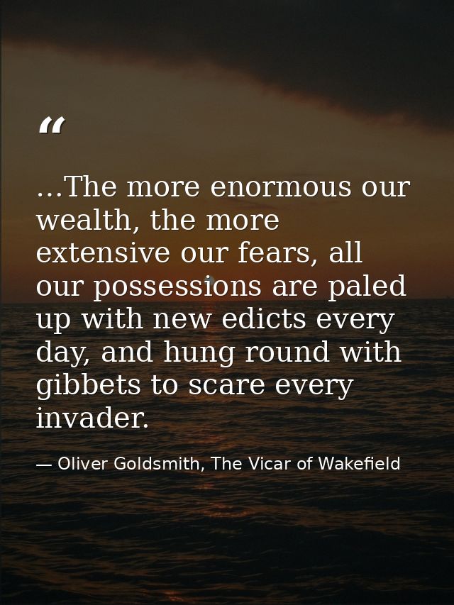 …The more enormous our wealth, the more extensive our fears, all our possessions are paled up with new edicts every day, — Oliver Goldsmith, The Vicar of Wakefield