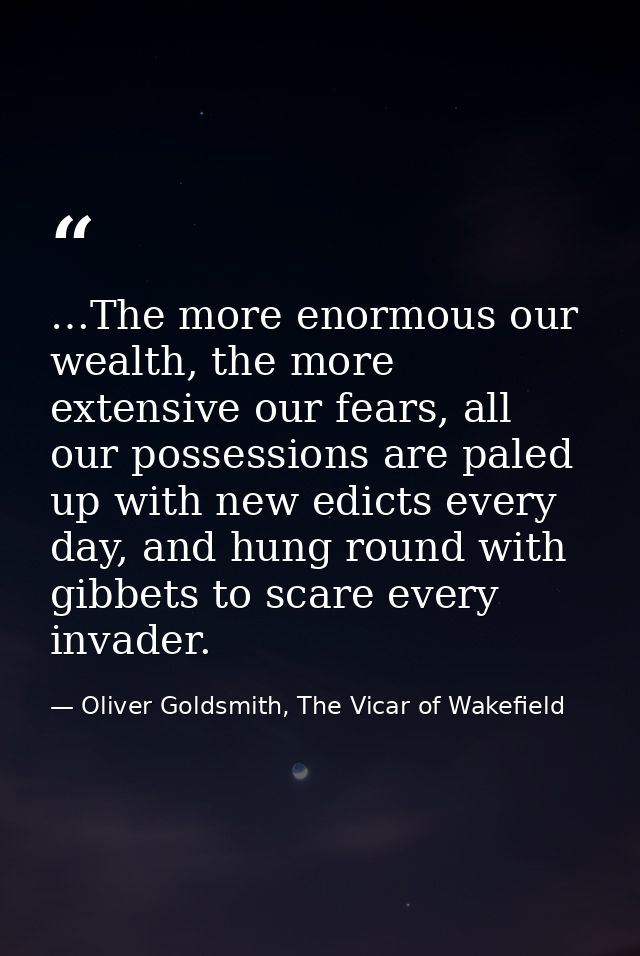 …The more enormous our wealth, the more extensive our fears, all our possessions are paled up with new edicts every day, — Oliver Goldsmith, The Vicar of Wakefield
