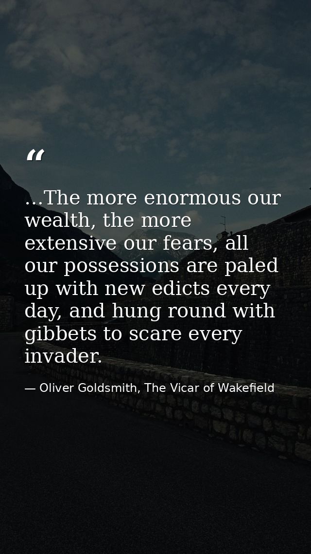 …The more enormous our wealth, the more extensive our fears, all our possessions are paled up with new edicts every day, — Oliver Goldsmith, The Vicar of Wakefield