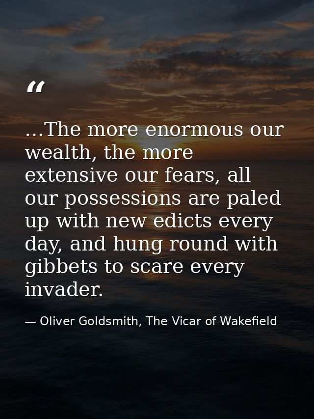 …The more enormous our wealth, the more extensive our fears, all our possessions are paled up with new edicts every day, — Oliver Goldsmith, The Vicar of Wakefield