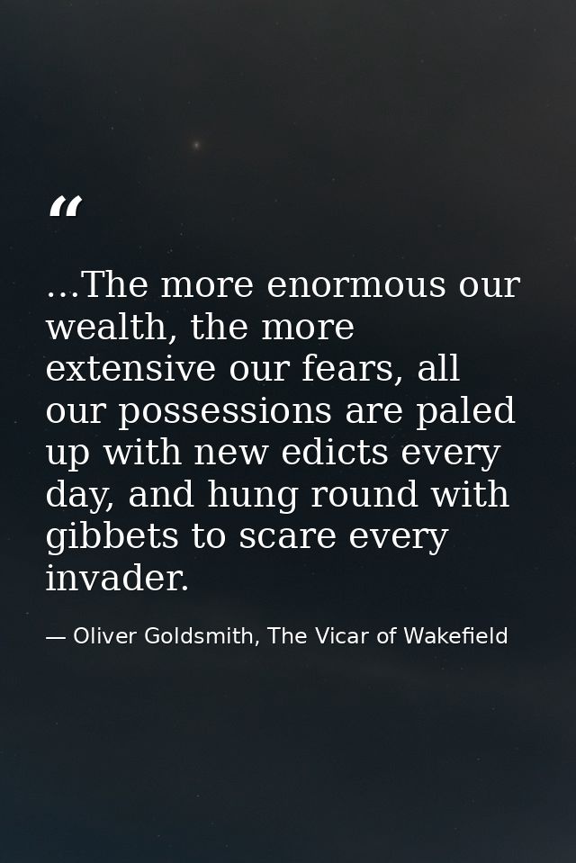 …The more enormous our wealth, the more extensive our fears, all our possessions are paled up with new edicts every day, — Oliver Goldsmith, The Vicar of Wakefield
