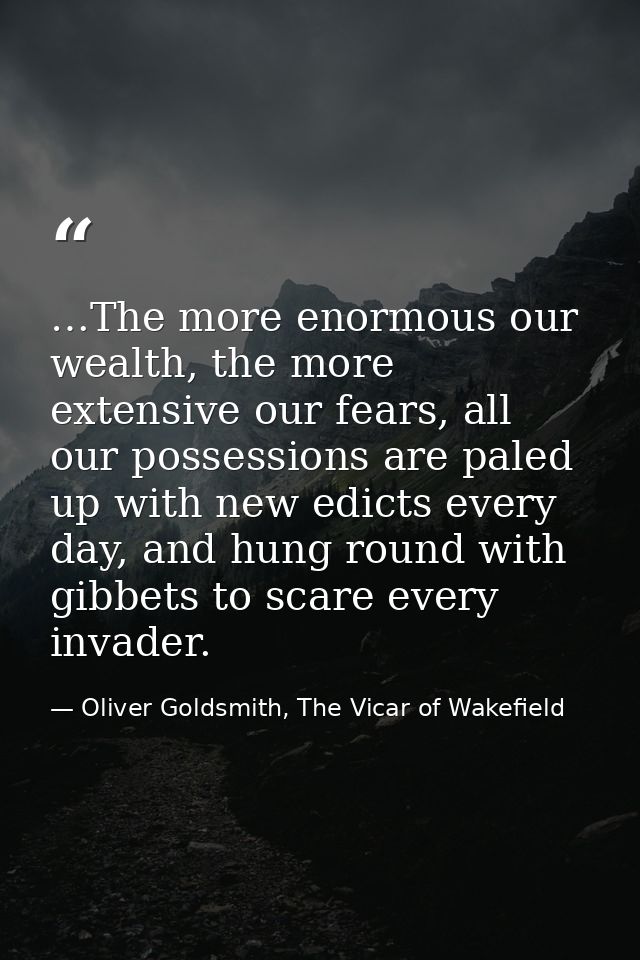 …The more enormous our wealth, the more extensive our fears, all our possessions are paled up with new edicts every day, — Oliver Goldsmith, The Vicar of Wakefield