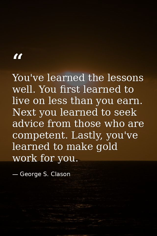 You've learned the lessons well. You first learned to live on less than you earn. Next you learned to seek advice from t — George S. Clason